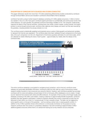 DESCRIPTION OF COMSCORE DATA SOURCES AND STUDIES CONDUCTED
This paper references results from more than 170 online advertising effectiveness studies conducted by comScore
through its Brand Metrix service and included in comScore’s Brand Metrix Norms database.

comScore has built a unique market research database consisting of 2 million global consumers (1 million of whom
are resident in the U.S.) who have given comScore explicit permission to confidentially and continuously monitor their
online behavior. For each panelist, the patented comScore technology installed on his / her computer unobtrusively
captures the detail of their Internet activities, including every site visited, content viewed, content entered, time spent,
product or service bought and price paid. comScore also captures every display and search ad that was received by
the panelists, including whether the ad was clicked on or not.

The comScore panel is statistically weighted and projected using a variety of demographic and behavioral variables
to represent the Internet user population. The comScore data have been validated through comparisons to third party
data. One such comparison is to the U.S. Department of Commerce quarterly estimates of e-commerce sales, which
are released six weeks following the close of each quarter -- approximately four weeks after the release of the
comScore data.

                 Validation of comScore Sales Data:
                 Comparison of comScore data to U.S. Department of Commerce



                                                                                                            Q2 2008 comScore: $34.8 Billion
                                                                                                            Q2 2008 DOC:      $34.6 Billion




                $Billions




                                                            comScore Estimate = (Total Non-Travel – Event Tickets + Estimated Auction Fees)



                                                                                                                      5
                  Proprietary and Confidential Do not distribute without written permission from comScore




The entire comScore database is encrypted for complete privacy protection, and to that end, comScore never
releases any personally-identifiable information. comScore’s data are only used as a part of anonymous market
research studies focused on how consumers are using the Internet. However, each comScore panelist has provided
comScore with its name and address and permission to link to third party offline databases so as to create a “single
source” datamart that contains both online and offline behavior. An example of that is a link to the Kroger loyalty card
database consisting of 40 million card holders, creating a datamart of approximately 60,000 households. comScore
panelists have also agreed to participate in research programs whereby they receive customized surveys that are
delivered to them either via e-mail or a “contextual pop” on their computer screen. The latter can be triggered by
some specific action on the part of the panelists -- such as visiting a certain site or viewing specific content. In
addition to the 2 million panelists whose online behavior is continuously monitored, for the purpose of survey
research comScore also has access to a proprietary database it has built consisting of approximately 9 million
additional global consumers where there is no behavioral tracking but survey research can be conducted.




                                                                                                                                              4
 