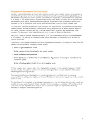 THE COMSCORE BRAND METRIX RESEARCH DESIGN
comScore automatically captures all types of online behavior across its panel, including exposure to various types of
online advertising. In order to maximize accurate identification of a specific campaign that is being tracked as part of
a Brand Metrix study, however, creative agencies and/or publishers are provided a comScore tag which is appended
to the display ad. This allows comScore to systematically and accurately identify consumers who are exposed to the
ad. Depending on the specific requirements for the project, the tag may also include parameters for segmentation
purposes, such as an identification of the site that published the ads and the type of creative message used.

 As noted above, comScore has a panel of online consumers who allow comScore to monitor their complete Internet
browsing behavior and view this behavior in a real market setting rather than using an artificial research design. In
this Internet traffic data, comScore can “see” the tagged ads and identify consumers who were exposed to the
campaign. This observation, linked to panel behaviors, forms the basis for all behavioral analyses.

Test groups: Based on passively observed exposure to an ad, comScore creates a test group of panelists exposed
to the campaign. Test cells can vary depending on the specific objectives of the campaign and can be mixed and
matched accordingly.

Control group: comScore then creates a control group of panelists not exposed to the campaign but which exhibit the
following characteristics when compared to the test group(s):

    Similar usage of the Internet overall

    Similar visitation to the sites where the ads were in rotation

    Similar total search behavior online

    Similar distribution on the following household demos: Age, income, census region or residence, and
    connection speed

    Similar offline buying behavior (if relevant to the study at hand)


With the exception of the exposure to the online display ad test campaign, the test and control groups are virtually
identical, including their exposure to other forms of media, allowing comScore to isolate the effects of the specific
advertising campaign being evaluated.

Passively collected behavioral data captures the view-through value of the overall campaign by measuring
consumers' Internet activity across key behavioral metrics. This behavior is measured irrespective of whether an ad is
clicked on or not.

The Brand Metrix Norms database contains data and analysis on more than 200 studies, of which certain subsets are
available for various types of analysis. Results included in the Norms database are tested at a 90% confidence level
using a one-tail t-test. Reportable measures must also have minimum sample size requirements, which vary
depending on the type of behavior being analyzed.




                                                                                                                        5
 