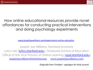 How online educational resources provide novel
affordances for conducting practical interventions
and doing psychology experiments
www.josephjaywilliams.com/experiments-online-education

Joseph Jay Williams, Stanford University
Lytics Lab (lytics.stanford.edu), Graduate School of Education
Office of the Vice Provost of Online Learning (vpol.stanford.edu)
josephjaywilliams@stanford.edu

www.josephjaywilliams.com

Originally from Trinidad – apologies for thick accent!
1

 