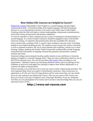 How Online ESL Courses are helpful in Career?
Online ESL Courses helps people to learn English as a second language and gain higher
communication skills. A Good knowledge of the English language will help international
business in a very international economy, or be used to assist others learn to talk English.
Coaching within the field will improve cultural understanding, interpersonal communications,
and overall writing, pronunciation and grammar capabilities.
It is best for educators or those wishing to pursue a career in teaching by Learning English as a
second language. As a result of today's instructors should be equipped to show in diversified
classroom settings, it's imperative that professionals attain the acceptable ESL education.
From a tutorial side, coaching in ESL is crucial to those wishing to enter the sector of teaching
English to non-English-speaking persons. The simplest courses can provide various curriculum,
as well as grammar awareness, the way to teach grammar and vocabulary, and the way to show
listening, reading, speaking and writing. Further coursework would possibly include Language
Acquisition that concentrates on language structure like grammar, pronunciation, sentence
structure and syntax.
Vocational colleges and community faculties enable students to earn certificates or Associate
Degrees in English as a Second Language (ESL). There are many certifications which we can do
like ITELS and many more. You can also join these ESL Course online according to your
requirements. Alternative choices are continuing education courses and even learning on-line.
Graduates at each level could apply this coaching to improve their skilled, additionally as in
existence for higher communications.
Online Learning is one of the best ways to join any course at home without going anywhere. The
most important thing which you require is Good Internet connection. These courses give an
opportunity to all who can’t travel for long distance and for some reason they can’t go outside.
If you are also seeking to join Online ESL Classes, Then you can come to ESL-Course.com.
Here you will get every type of English Course with proper flexibility. If you are of beginner
level then you can join beginner level courses and if you have some knowledge then you can join
advanced courses of ESL.
                      http://www.esl-course.com
 