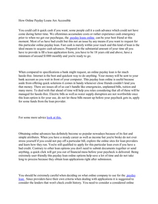 How Online Payday Loans Are Accessible


You could call it quick cash if you want; some people call it a cash advance which could not have
come during better time. We oftentimes accumulate costs or rather experience cash emergency
prior to when we get our paycheque, the payday loans online can be your best friend at this
moment. Most of us have bad credit but this not an issue by any means if you want to request for
this particular online payday loan. Fast cash is merely within your reach and this kind of loan is the
ideal means to acquire cash advances. Prepared in the substantial amount of your time all you
have to provide is fill a loan application form, you have to be 18 years old and above, have a
minimum of around $1000 monthly and you're ready to go.




When compared to specifications a bank might request, an online payday loan is far much
hassle-free. Internet is the best and quickest way to do anything. Your money will be sent to your
bank account as you wait in front of your computer. This payday loan online is useful because
aside from offering quick solutions it comes in handy whenever close friends couldn’t lend you
that money. There are issues all of us can’t handle like emergencies, unplanned bills, tuition and
many more. To deal with that ahead of time will help you relax considering that all of these will be
managed for hassle-free. Electric bills as well as water supply disruption are not worthwhile once
this loan option is for your use, do not let these bills mount up before your paycheck gets in, apply
for some funds from the loan provider.




For some more advice look at this.




Obtaining online advances has definitely become so popular nowadays because of its fast and
simple attributes. When you have a steady career as well as income but you're broke do not ever
stress yourself if you could not pay off a particular bill, explore the online sites for loan providers
and learn how they run. You're still qualified to apply for this particular loan even if you have a
bad credit. Contrary to other loan options you don't need to submit documents together or send
anything, a quick click will get you out of financial mess before your paycheck is delivered. Being
extremely user-friendly this payday loan online options help save a lot of time and do not take
long to process because they obtain loan applications right after submission.




You should be extremely careful when deciding on what online company to use for the payday
loan . Since providers have their own criteria when dealing with applications it is suggested to
consider the lenders that won't check credit history. You need to consider a considered online
 