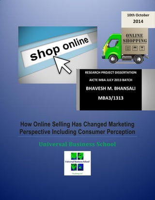 How Online Selling Has Changed Marketing Perspective Including Consumer Perception 
Universal Business School 
10th October 2014 
RESEARCH PROJECT DISSERTATION 
AICTE MBA JULY 2013 BATCH 
BHAVESH M. BHANSALI 
MBA3/1313  