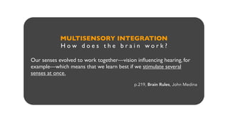 MULTISENSORY INTEGRATION
H o w d o e s t h e b r a i n w o r k ?
Our senses evolved to work together—vision inﬂuencing hearing, for
example—which means that we learn best if we stimulate several
senses at once.
p.219, Brain Rules, John Medina
 