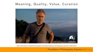 Meaning, Quality, Va l ue, Cura ti on
Foundation of Photography: Exposure, Ben Long
http://www.lynda.com/Digital-Photography-tutorials/foundations-of-photography-exposure/71923-2.html
 