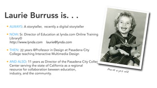 Laurie Burruss is. . .
ALWAYS: A storyteller, recently a digital storyteller
NOW: Sr. Director of Education at lynda.com Online Training
Library©
http://www.lynda.com laurie@lynda.com
THEN: 16 years @Professor in Design at Pasadena City
College teaching Interactive Multimedia Design
AND ALSO: 11 years as Director of the Pasadena City College Digital Media
Center serving the state of California as a regional
resource for collaboration beween education,
industry, and the community.
http://www.dmc-pcc.org cosmodog@pacbell.net
Pre-K 4 yrs old
22
 