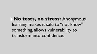 ‣No tests, no stress: Anonymous
learning makes it safe to “not know”
something, allows vulnerability to
transform into conﬁdence.
 