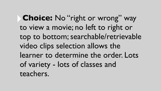 ‣Choice: No “right or wrong” way
to view a movie; no left to right or
top to bottom; searchable/retrievable
video clips selection allows the
learner to determine the order. Lots
of variety - lots of classes and
teachers.
 