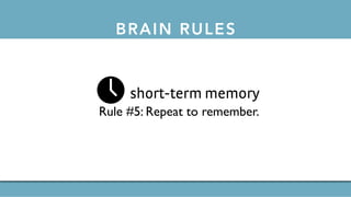 BRAIN RULES
short-term memory
Rule #5: Repeat to remember.
long-term memory
Rule #6: Remember to repeat.
sleep
Rule #7: Sleep well, think well.
stress
Rule #8:Stressed brains don’t learn the same way.
sensory integration
Rule #9: Stimulate more of the senses.
vision
Rule #10:Vision trumps all other senses.
gender
Rule #11: Male and female brains are different.
exploration
Rule #12:We are powerful and natural explorers.
Rule #3: Every brain is wired differently.
attention
Rule #4:We don’t pay attention to boring things.
short-term memory
Rule #5: Repeat to remember.
long-term memory
Rule #6: Remember to repeat.
 