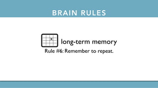 BRAIN RULES
short-term memory
Rule #5: Repeat to remember.
long-term memory
Rule #6: Remember to repeat.
sleep
Rule #7: Sleep well, think well.
stress
Rule #8:Stressed brains don’t learn the same way.
sensory integration
Rule #9: Stimulate more of the senses.
vision
Rule #10:Vision trumps all other senses.
gender
Rule #11: Male and female brains are different.
exploration
Rule #12:We are powerful and natural explorers.
Rule #6: Remember to repeat.
long-term memory
x
 