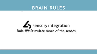 BRAIN RULESthe 12 brain rules
exercise
Rule #1: Exercise boosts brain power.
survival
Rule #2:The human brain evolved, too.
wiring
Rule #3: Every brain is wired differently.
attention
Rule #4:We don’t pay attention to boring things.
short-term memory
Rule #5: Repeat to remember.
long-term memory
Rule #6: Remember to repeat.
sleep
Rule #7: Sleep well, think well.
net
Rule #7: Sleep well, think well.
stress
Rule #8:Stressed brains don’t learn the same way.
sensory integration
Rule #9: Stimulate more of the senses.
vision
Rule #10:Vision trumps all other senses.
 