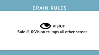 BRAIN RULESthe 12 brain rules
exercise
Rule #1: Exercise boosts brain power.
survival
Rule #2:The human brain evolved, too.
wiring
Rule #3: Every brain is wired differently.
attention
Rule #4:We don’t pay attention to boring things.
short-term memory
Rule #5: Repeat to remember.
long-term memory
Rule #6: Remember to repeat.
sleep
Rule #7: Sleep well, think well.
net
sensory integration
Rule #9: Stimulate more of the senses.
vision
Rule #10:Vision trumps all other senses.
gender
Rule #11: Male and female brains are different.
 