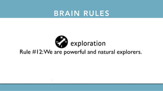 BRAIN RULESthe 12 brain rules
exercise
Rule #1: Exercise boosts brain power.
survival
Rule #2:The human brain evolved, too.
wiring
Rule #3: Every brain is wired differently.
attention
Rule #4:We don’t pay attention to boring things.
short-term memory
Rule #5: Repeat to remember.
long-term memory
Rule #6: Remember to repeat.
sleep
Rule #7: Sleep well, think well.
net
Rule #10:Vision trumps all other senses.
gender
Rule #11: Male and female brains are different.
exploration
Rule #12:We are powerful and natural explorers.
 