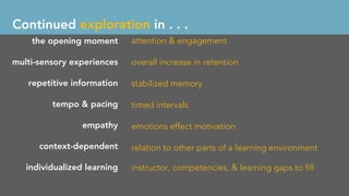 the opening moment
multi-sensory experiences
repetitive information
tempo & pacing
empathy
context-dependent
individualized learning
attention & engagement
overall increase in retention
stabilized memory
timed intervals
emotions effect motivation
relation to other parts of a learning environment
instructor, competencies, & learning gaps to ﬁll
Continued exploration in . . .
 
