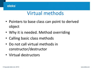 Virtual methods
• Pointers to base class can point to derived
  object
• Why it is needed. Method overriding
• Calling basic class methods
• Do not call virtual methods in
  constructor/destructor
• Virtual destructors
 