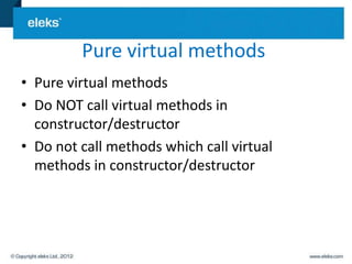 Pure virtual methods
• Pure virtual methods
• Do NOT call virtual methods in
  constructor/destructor
• Do not call methods which call virtual
  methods in constructor/destructor
 