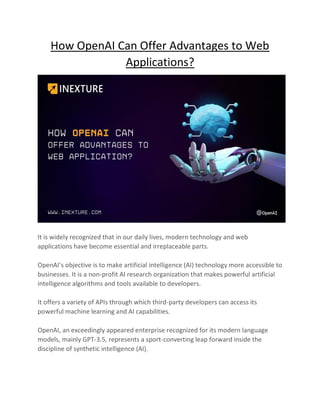 How OpenAI Can Offer Advantages to Web
Applications?
It is widely recognized that in our daily lives, modern technology and web
applications have become essential and irreplaceable parts.
OpenAI’s objective is to make artificial intelligence (AI) technology more accessible to
businesses. It is a non-profit AI research organization that makes powerful artificial
intelligence algorithms and tools available to developers.
It offers a variety of APIs through which third-party developers can access its
powerful machine learning and AI capabilities.
OpenAI, an exceedingly appeared enterprise recognized for its modern language
models, mainly GPT-3.5, represents a sport-converting leap forward inside the
discipline of synthetic intelligence (AI).
 