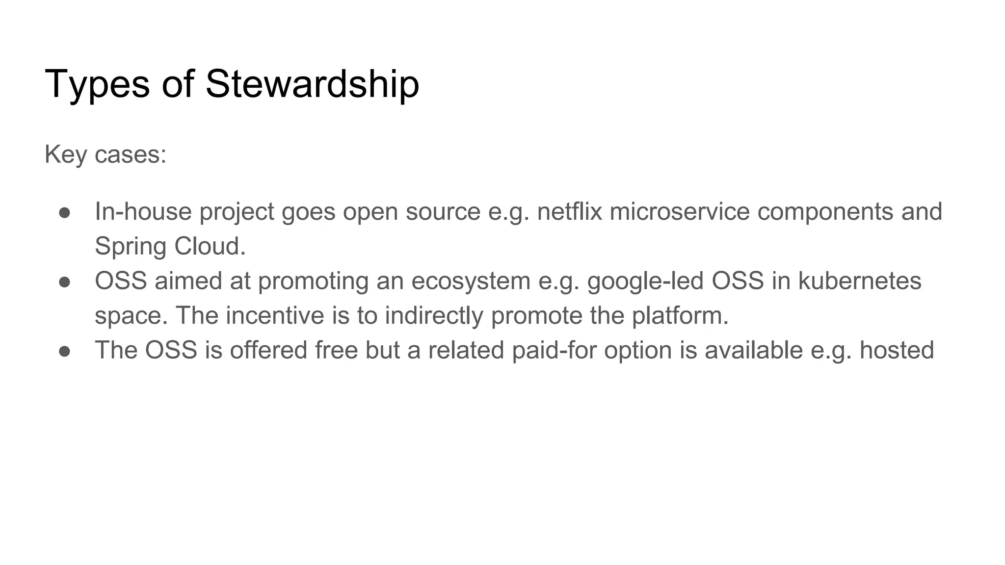 Types of Stewardship
Key cases:
● In-house project goes open source e.g. netflix microservice components and
Spring Cloud.
● OSS aimed at promoting an ecosystem e.g. google-led OSS in kubernetes
space. The incentive is to indirectly promote the platform.
● The OSS is offered free but a related paid-for option is available e.g. hosted
 