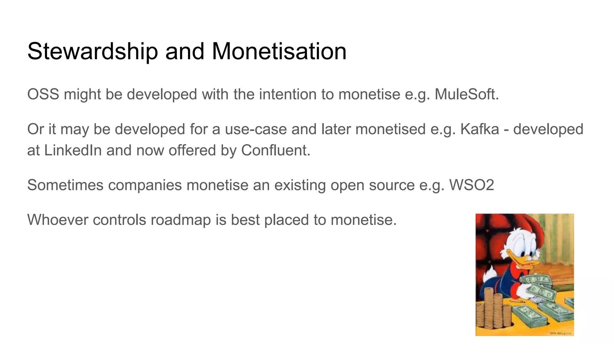 Stewardship and Monetisation
OSS might be developed with the intention to monetise e.g. MuleSoft.
Or it may be developed for a use-case and later monetised e.g. Kafka - developed
at LinkedIn and now offered by Confluent.
Sometimes companies monetise an existing open source e.g. WSO2
Whoever controls roadmap is best placed to monetise.
 