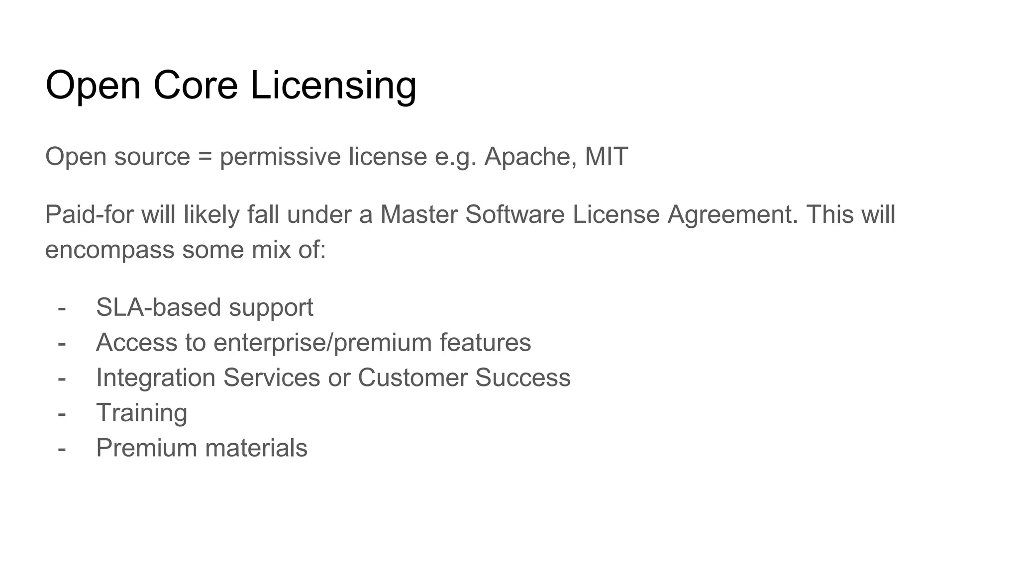 Open Core Licensing
Open source = permissive license e.g. Apache, MIT
Paid-for will likely fall under a Master Software License Agreement. This will
encompass some mix of:
- SLA-based support
- Access to enterprise/premium features
- Integration Services or Customer Success
- Training
- Premium materials
 