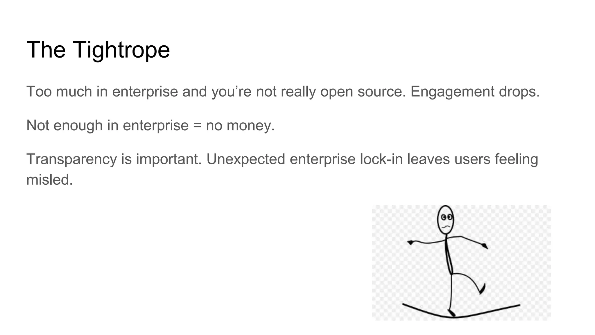 The Tightrope
Too much in enterprise and you’re not really open source. Engagement drops.
Not enough in enterprise = no money.
Transparency is important. Unexpected enterprise lock-in leaves users feeling
misled.
 