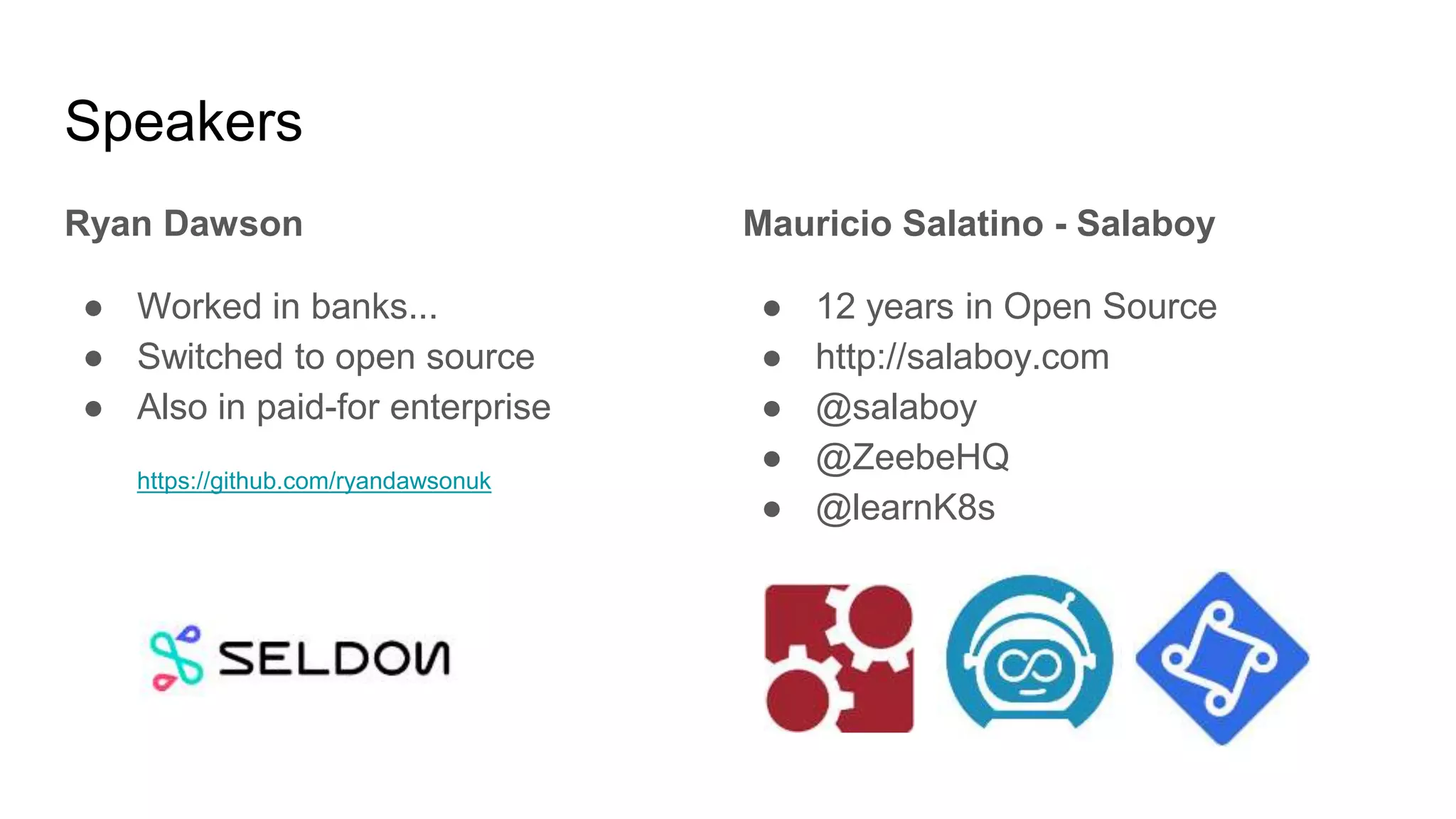 Speakers
Ryan Dawson
● Worked in banks...
● Switched to open source
● Also in paid-for enterprise
https://github.com/ryandawsonuk
Mauricio Salatino - Salaboy
● 12 years in Open Source
● http://salaboy.com
● @salaboy
● @ZeebeHQ
● @learnK8s
 