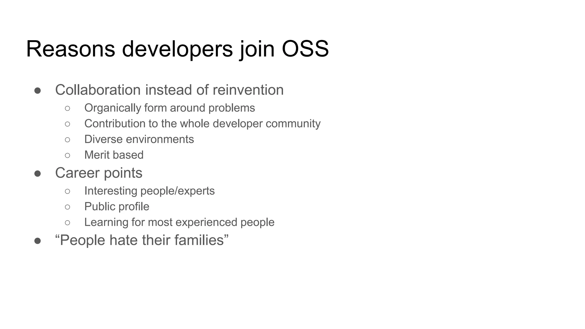 Reasons developers join OSS
● Collaboration instead of reinvention
○ Organically form around problems
○ Contribution to the whole developer community
○ Diverse environments
○ Merit based
● Career points
○ Interesting people/experts
○ Public profile
○ Learning for most experienced people
● “People hate their families”
 