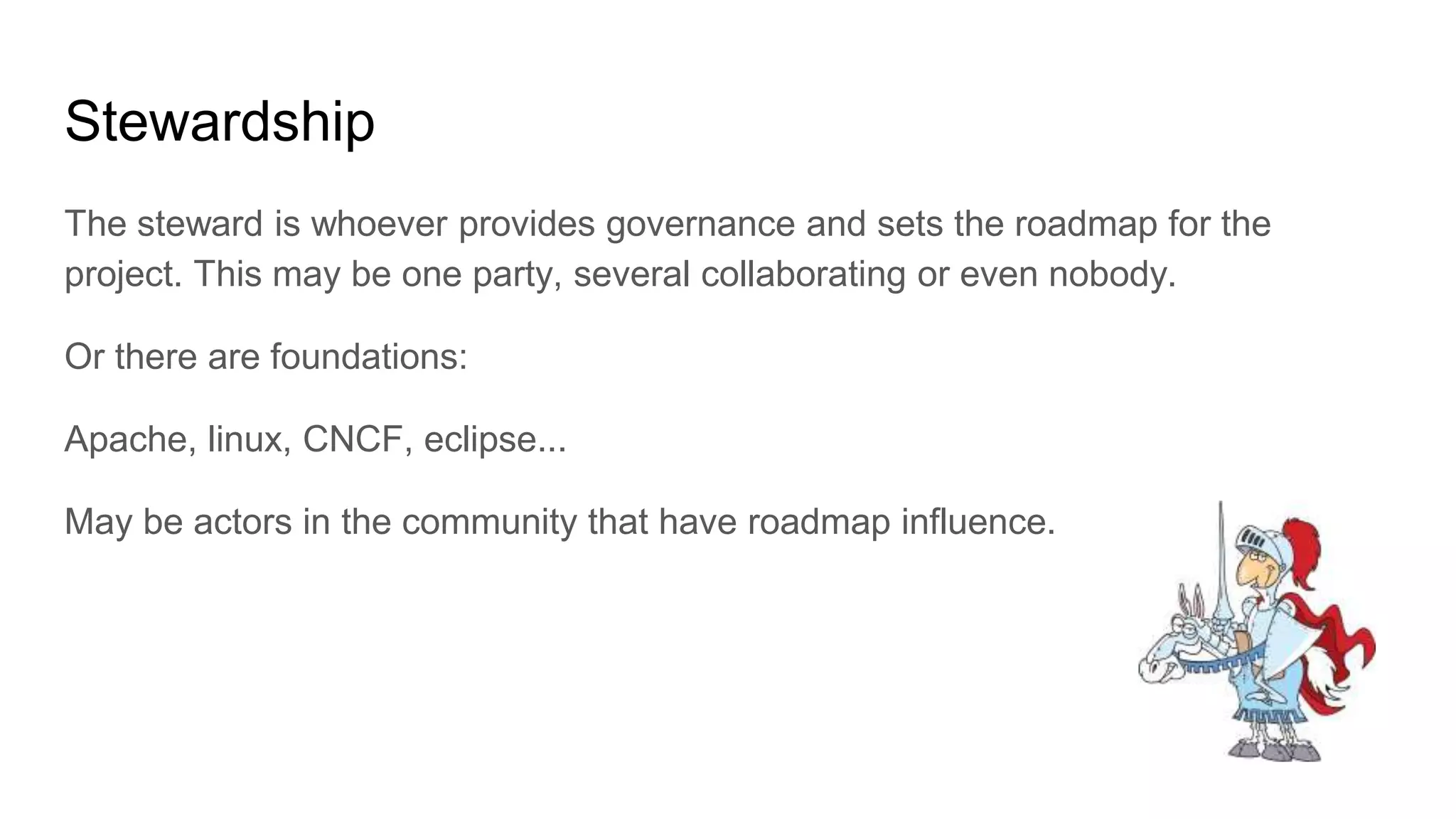 Stewardship
The steward is whoever provides governance and sets the roadmap for the
project. This may be one party, several collaborating or even nobody.
Or there are foundations:
Apache, linux, CNCF, eclipse...
May be actors in the community that have roadmap influence.
 