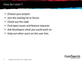 How do I start ?


       Choose your project
       Join the mailing list or forum
       Check out the code
       Find open issues and feature requests
       Ask Developers what you could work on
       Help out other users on the user lists




6       Copyright © 2012 FuseSource Corp.. All rights reserved.
 