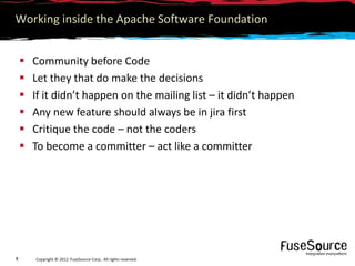 Working inside the Apache Software Foundation


       Community before Code
       Let they that do make the decisions
       If it didn’t happen on the mailing list – it didn’t happen
       Any new feature should always be in jira first
       Critique the code – not the coders
       To become a committer – act like a committer




8       Copyright © 2012 FuseSource Corp.. All rights reserved.
 