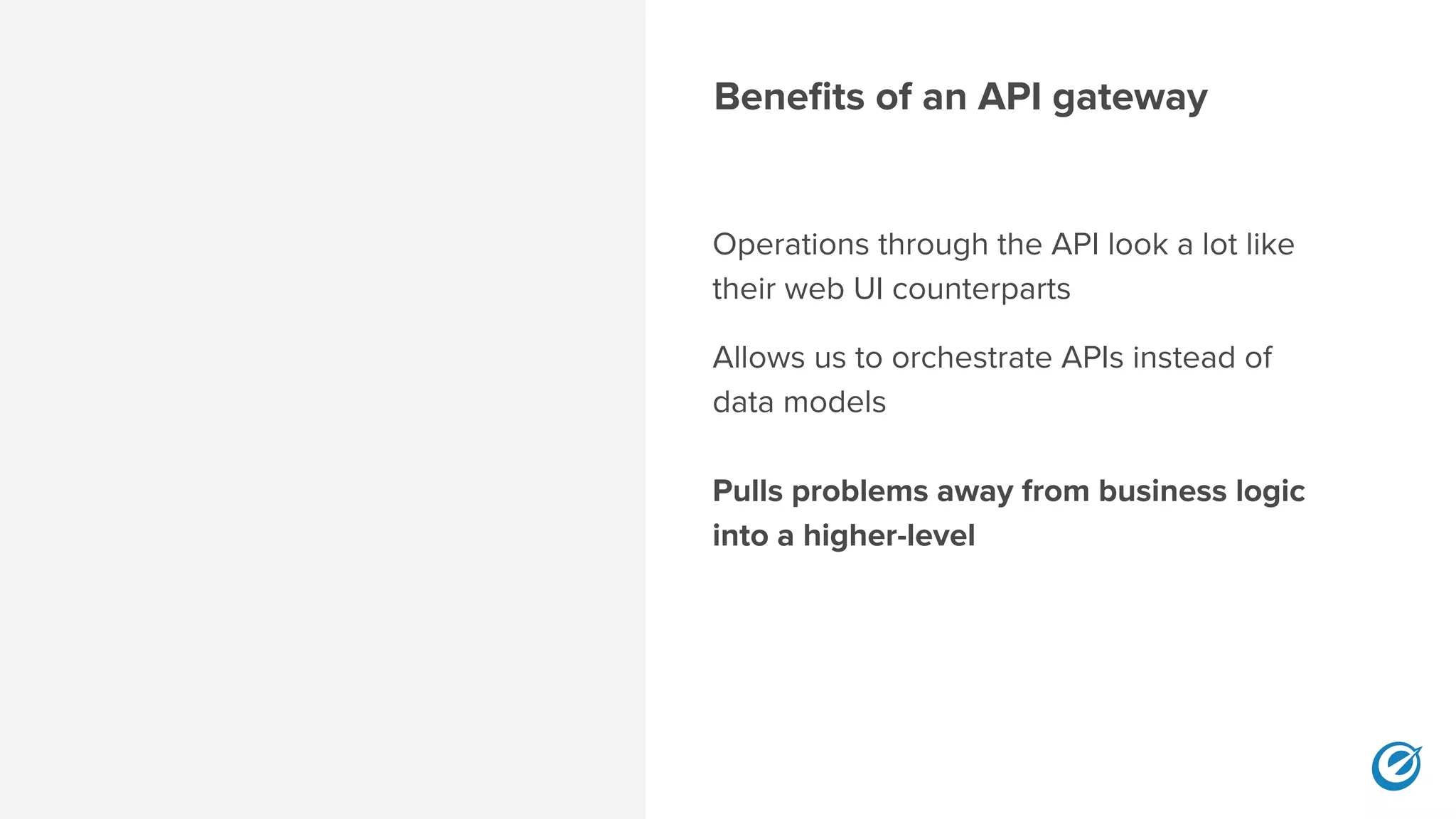 Benefits of an API gateway
Operations through the API look a lot like
their web UI counterparts
Allows us to orchestrate APIs instead of
data models 
 
Pulls problems away from business logic
into a higher-level 
 
 