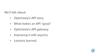 We’ll talk about:
• Optimizely’s API story
• What makes an API “good”
• Optimizely’s API gateway
• Improving it with asyncio
• Lessons learned
 