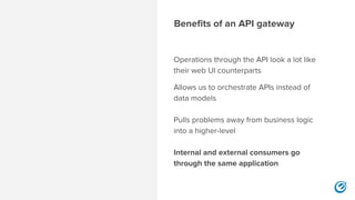 Benefits of an API gateway
Operations through the API look a lot like
their web UI counterparts
Allows us to orchestrate APIs instead of
data models 
 
Pulls problems away from business logic
into a higher-level 
 
Internal and external consumers go
through the same application 
 
 