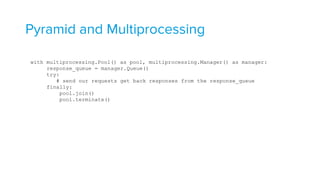 Pyramid and Multiprocessing
with multiprocessing.Pool() as pool, multiprocessing.Manager() as manager: 
response_queue = manager.Queue() 
try: 
# send our requests get back responses from the response_queue 
finally: 
pool.join() 
pool.terminate()
 