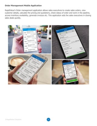 RapidValue’s Order management application allows sales executives to create sales orders, view
customer details, calculate the pricing and quotations, check status of order and work in the pipeline,
access inventory availability, generate invoices etc. This application aids the sales executives in closing
sales deals quickly.
Order Management Mobile Application
10©RapidValue Solutions
 