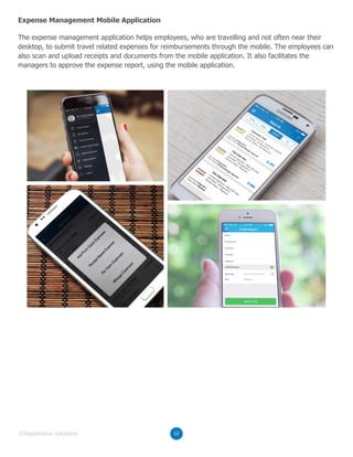 The expense management application helps employees, who are travelling and not often near their
desktop, to submit travel related expenses for reimbursements through the mobile. The employees can
also scan and upload receipts and documents from the mobile application. It also facilitates the
managers to approve the expense report, using the mobile application.
Expense Management Mobile Application
12©RapidValue Solutions
 