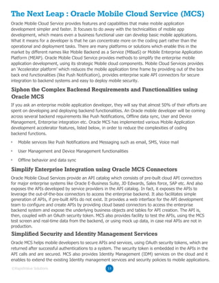 The Next Leap : Oracle Mobile Cloud Service (MCS)
Oracle Mobile Cloud Service provides features and capabilities that make mobile application
development simpler and faster. It focuses to do away with the technicalities of mobile app
development, which means even a business functional user can develop basic mobile applications.
What it means for a developer is that he can concentrate more on the coding part rather than the
operational and deployment tasks. There are many platforms or solutions which enable this in the
market by different names like Mobile Backend as a Service (MBaaS) or Mobile Enterprise Application
Platform (MEAP). Oracle Mobile Cloud Service provides methods to simplify the enterprise mobile
application development, using its strategic Mobile cloud components. Mobile Cloud Services provides
an ‘Accelerator platform’ which reduces the mobile application time frame by providing out of the box
back end functionalities (like Push Notification), provides enterprise scale API connectors for secure
integration to backend systems and easy to deploy mobile security.
If you ask an enterprise mobile application developer, they will say that almost 50% of their efforts are
spent on developing and deploying backend functionalities. An Oracle mobile developer will be coming
across several backend requirements like Push Notifications, Offline data sync, User and Device
Management, Enterprise integration etc. Oracle MCS has implemented various Mobile Application
development accelerator features, listed below, in order to reduce the complexities of coding
backend functions.
Oracle Mobile Cloud Services provide an API catalog which consists of pre-built cloud API connectors
for major enterprise systems like Oracle E-Business Suite, JD Edwards, Sales force, SAP etc. And also
exposes the APIs developed by service providers in the API catalog. In fact, it exposes the APIs to
leverage the out-of-the-box connectors to access the enterprise backend. It also facilitates simple
generation of APIs, if pre-built APIs do not exist. It provides a web interface for the API development
team to configure and create APIs by providing cloud based connectors to access the enterprise
backend system and expose the underlying business objects and tables for API creation. The API is,
then, coupled with an OAuth security token. MCS also provides facility to test the APIs, using the MCS
test screen and real-time data from the backend, or using mock up data, in case real APIs are not in
production.
Oracle MCS helps mobile developers to secure APIs and services, using OAuth security tokens, which are
returned after successful authentications to a system. The security token is embedded in the APIs in the
API calls and are secured. MCS also provides Identity Management (IDM) services on the cloud and it
enables to extend the existing Identity management services and security policies to mobile applications.
Mobile services like Push Notifications and Messaging such as email, SMS, Voice mail
User Management and Device Management functionalities
Offline behavior and data sync
Siphon the Complex Backend Requirements and Functionalities using
Oracle MCS
Simplify Enterprise Integration using Oracle MCS Connectors
Simplified Security and Identity Management Services
13©RapidValue Solutions
 