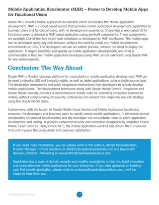 Conclusion: The Way Ahead
Oracle MCS includes Mobile Application Accelerator which accelerates the Mobile application
development. MAX is a cloud based service that provides mobile application development capabilities to
business users and functional users, with no development experience. It provides a web-based UI for
functional users to develop a MAF based application using pre-built components. These components
are available Out-of-the-box as pre-built templates or developed by MAF developers. The mobile apps
can be developed using any web browser, without the need to install any mobile development
environments or IDEs. The developers can see an instant preview, without the need to deploy the
application. It largely simplifies and speeds up mobile application development; and what is
commendable is that any mobile application developed using MAX can be extended using Oracle MAF
for any enhancements.
Oracle MAF is Oracle’s strategic platform for cross-platform mobile application development. MAF can
be used to develop iOS and Android mobile, as well as tablet applications using a single source code.
The declarative components and quick integration mechanisms help developers to quickly develop
mobile applications. The development framework along with Oracle Mobile Service Integration and
Oracle Mobile Security provides a comprehensive mobile suite for extending enterprise systems to
mobile, without compromising on security. Enterprises can extend their corporate security strategy
using the Oracle Mobile Suite.
Furthermore, with the launch of Oracle Mobile Cloud Service and Mobile Application Accelerator
empower the developers and business users to rapidly create mobile applications. It eliminates several
complexities of backend functionalities and the developer can concentrate more on client application
development and coding. It provides enhanced security and enterprise integration by simplified Oracle
Mobile Cloud Services. Using Oracle MCS, the mobile application vendors can reduce the turnaround
time and improve the productivity and customer satisfaction.
Mobile Application Accelerator (MAX) – Power to Develop Mobile Apps
for Functional Users
14©RapidValue Solutions
If you need more information, you can please write to the authors, Abhijit Ramachandran,
Product Manager - Oracle Solutions at abhijitrc@rapidvaluesolutions.com and Kavyanidhi
Narayan, Director - Marketing at kavyanidhin@rapidvaluesolutions.com
RapidValue has a team of domain experts and mobility consultants to help you build innovative
and comprehensive mobile applications for your enterprise. If you need guidance on building
your first mobile application, please write to contactus@rapidvaluesolutions.com, we’ll be
happy to hear from you.
 