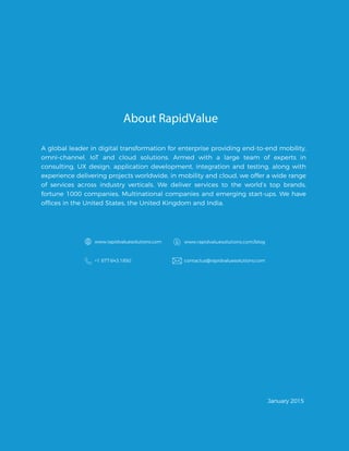 About RapidValue
A global leader in digital transformation for enterprise providing end-to-end mobility,
omni-channel, IoT and cloud solutions. Armed with a large team of experts in
consulting, UX design, application development, integration and testing, along with
experience delivering projects worldwide, in mobility and cloud, we offer a wide range
of services across industry verticals. We deliver services to the world’s top brands,
fortune 1000 companies, Multinational companies and emerging start-ups. We have
www.rapidvaluesolutions.com www.rapidvaluesolutions.com/blog
+1 877.643.1850 contactus@rapidvaluesolutions.com
January 2015
offices in the United States, the United Kingdom and India.
 