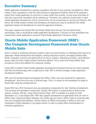 Executive Summary
Oracle Mobile Application Framework (MAF):
The Complete Development Framework from Oracle
Mobile Suite
Mobile application development is getting competitive with lots of new products and platforms. What
makes it more competitive is that the client stresses on aggressive timelines. Most of the customers
expect their mobile application to come live in weeks rather than months, as they know that delay of
each day means their competitor will be catching up. Therefore, the customers would prefer a rapid
mobile application development, which, at same time, do not compromise on security and features. And
hence, the mobile solution vendors and developers are looking for ways to accelerate the mobile
application design and development to meet the aggressive timelines.
This paper explains how Oracle MAF and Oracle Mobile Cloud Service, the two latest Oracle
technologies, help in accelerating mobile application development. It focuses on how RapidValue has
implemented mobile applications using the Oracle Mobile Application Framework (MAF).
03©RapidValue Solutions
When it comes to mobilizing enterprise systems, there are several factors or challenges that need to be
addressed. Mobile development technologies, existing enterprise security, leveraging existing skills,
BYOD, integration concerns and performance are few to mention. Addressing all these, using different
pieces make the entire mobile solution framework difficult. This is where the Oracle Mobile Suite
provides an end-to-end platform for enterprise mobility.
Oracle MAF is Oracle’s hybrid mobile application development framework that can be used to develop
both iOS and Android apps with a single source code. MAF is Oracle’s strategic mobile application
development platform.
MAF uses the standard based technologies like HTML5, CSS3, Java and JavaScript for application
development. Java forms the core of business logic. Thus, it is easier for the developers to adapt to
Oracle MAF using the existing skill set.
Oracle MAF has a MVC framework and uses declarative components for User Interface development.
This increases the developers’ productivity. Oracle’s MAF assists in accessing device features like
camera, contacts, GPS etc. using inbuilt Cordova Plugin. MAF is available as a plugin for both
JDeveloper 12.1.3 and Eclipse IDEs. MAF also supports development of applications that can work in
offline mode. Using local SQLite database, the mobile app can work in offline mode by accessing data
from the encrypted local database. Another feature of Offline functionality is ability to store user
credentials in SQLite database in encrypted manner in order to enable offline authentication to
enterprise applications.
 
