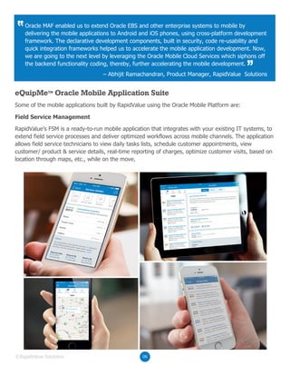 Some of the mobile applications built by RapidValue using the Oracle Mobile Platform are:
RapidValue’s FSM is a ready-to-run mobile application that integrates with your existing IT systems, to
extend field service processes and deliver optimized workflows across mobile channels. The application
allows field service technicians to view daily tasks lists, schedule customer appointments, view
customer/ product & service details, real-time reporting of charges, optimize customer visits, based on
location through maps, etc., while on the move.
eQuipMeTM
Oracle Mobile Application Suite
Field Service Management
06©RapidValue Solutions
Oracle MAF enabled us to extend Oracle EBS and other enterprise systems to mobile by
delivering the mobile applications to Android and iOS phones, using cross-platform development
framework. The declarative development components, built in security, code re-usability and
quick integration frameworks helped us to accelerate the mobile application development. Now,
we are going to the next level by leveraging the Oracle Mobile Cloud Services which siphons off
the backend functionality coding, thereby, further accelerating the mobile development.
– Abhijit Ramachandran, Product Manager, RapidValue Solutions
 