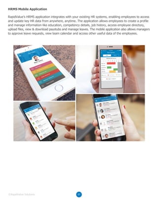 RapidValue’s HRMS application integrates with your existing HR systems, enabling employees to access
and update key HR data from anywhere, anytime. The application allows employees to create a profile
and manage information like education, competency details, job history, access employee directory,
upload files, view & download paystubs and manage leaves. The mobile application also allows managers
to approve leave requests, view team calendar and access other useful data of the employees.
HRMS Mobile Application
07©RapidValue Solutions
 
