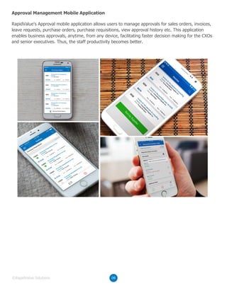 RapidValue's Approval mobile application allows users to manage approvals for sales orders, invoices,
leave requests, purchase orders, purchase requisitions, view approval history etc. This application
enables business approvals, anytime, from any device, facilitating faster decision making for the CXOs
and senior executives. Thus, the staff productivity becomes better.
Approval Management Mobile Application
08©RapidValue Solutions
 