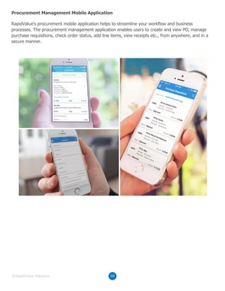 RapidValue's procurement mobile application helps to streamline your workflow and business
processes. The procurement management application enables users to create and view PO, manage
purchase requisitions, check order status, add line items, view receipts etc., from anywhere, and in a
secure manner.
Procurement Management Mobile Application
09©RapidValue Solutions
 
