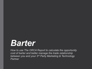 Barter
How to use The ORCA Report to calculate the opportunity
cost of barter and better manage the trade relationship
between you and your 3rd Party Marketing & Technology
Partner
 