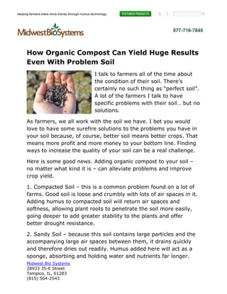 How Organic Compost Can Yield Huge Results
Even With Problem Soil
                           I talk to farmers all of the time about
                           the condition of their soil. There’s
                           certainly no such thing as “perfect soil”.
                           A lot of the farmers I talk to have
                           specific problems with their soil… but no
                           solutions.

As farmers, we all work with the soil we have. I bet you would
love to have some surefire solutions to the problems you have in
your soil because, of course, better soil means better crops. That
means more profit and more money to your bottom line. Finding
ways to increase the quality of your soil can be a real challenge.

Here is some good news. Adding organic compost to your soil –
no matter what kind it is – can alleviate problems and improve
crop yield.

1. Compacted Soil – this is a common problem found on a lot of
farms. Good soil is loose and crumbly with lots of air spaces in it.
Adding humus to compacted soil will return air spaces and
softness, allowing plant roots to penetrate the soil more easily,
going deeper to add greater stability to the plants and offer
better drought resistance.

2. Sandy Soil – because this soil contains large particles and the
accompanying large air spaces between them, it drains quickly
and therefore dries out readily. Humus added here will act as a
sponge, absorbing and holding water and nutrients far longer.
Midwest Bio Systems
28933 35-E Street
Tampico, IL, 61283
(815) 564-2543
 