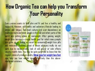 How Organic Tea can help you Transform
Your Personality
Every person wants to look slim and fit and live a healthy and
happy life. However, with hectic and sedentary lifestyle leading to
stress and fatigue, fast-food culture and over-dependence on
machines more and more people in the USA and other parts of the
world are getting obese or overweight. After gaining weight,
weight loss becomes a major health goal for which many people
join gyms, go on dieting or resort to consuming weight loss pills
and medicines. However, most of these solutions really do not
work due to inconsistency, lack of will power or side effects
causing health risks. You may be quite surprised to know that the
regular intake of premium quality Detox teas for weight loss fast
may help you lose weight more effectively than the above-
mentioned solutions.
 