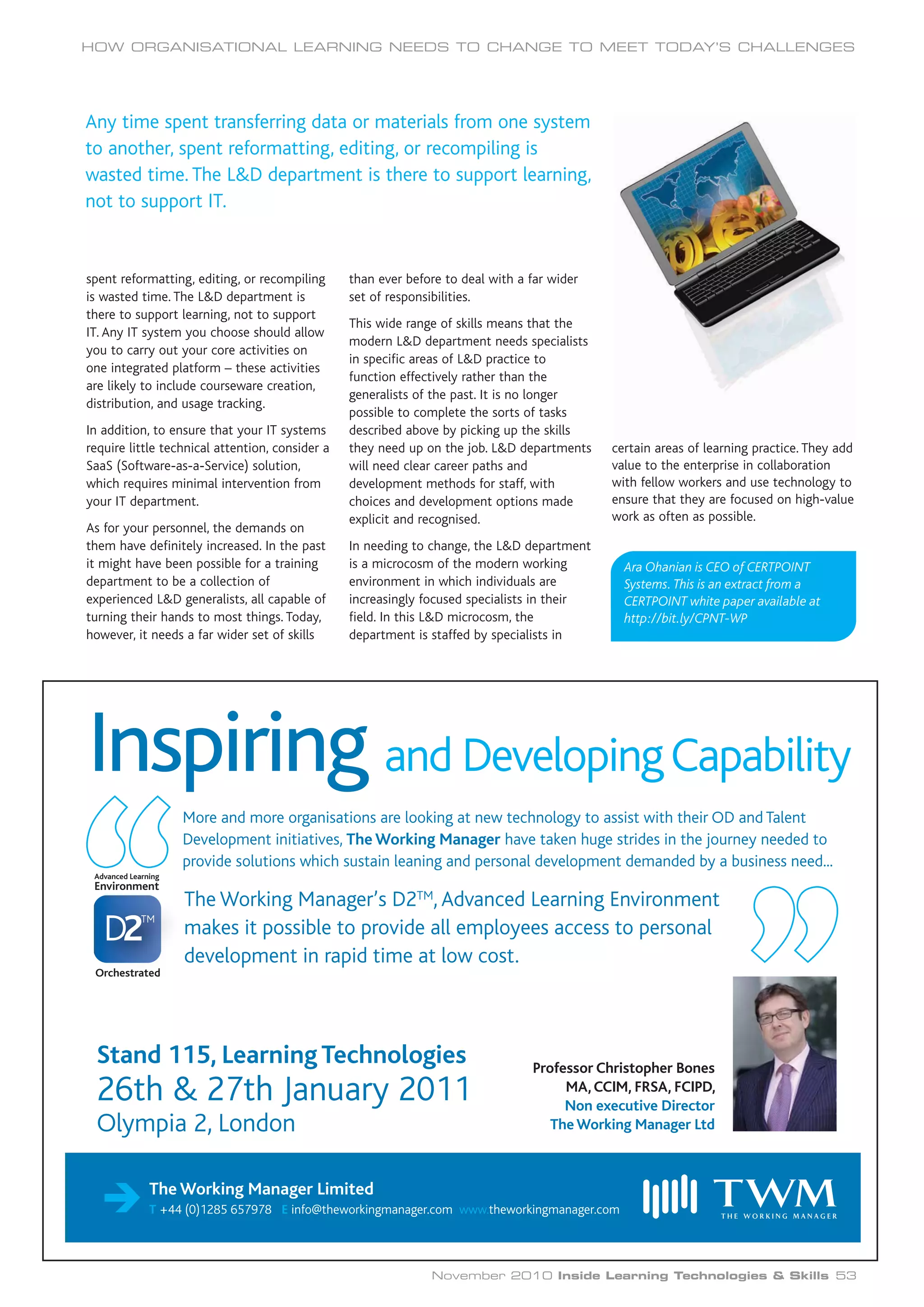 spent reformatting, editing, or recompiling
is wasted time. The L&D department is
there to support learning, not to support
IT. Any IT system you choose should allow
you to carry out your core activities on
one integrated platform – these activities
are likely to include courseware creation,
distribution, and usage tracking.
In addition, to ensure that your IT systems
require little technical attention, consider a
SaaS (Software-as-a-Service) solution,
which requires minimal intervention from
your IT department.
As for your personnel, the demands on
them have definitely increased. In the past
it might have been possible for a training
department to be a collection of
experienced L&D generalists, all capable of
turning their hands to most things. Today,
however, it needs a far wider set of skills
than ever before to deal with a far wider
set of responsibilities.
This wide range of skills means that the
modern L&D department needs specialists
in specific areas of L&D practice to
function effectively rather than the
generalists of the past. It is no longer
possible to complete the sorts of tasks
described above by picking up the skills
they need up on the job. L&D departments
will need clear career paths and
development methods for staff, with
choices and development options made
explicit and recognised.
In needing to change, the L&D department
is a microcosm of the modern working
environment in which individuals are
increasingly focused specialists in their
field. In this L&D microcosm, the
department is staffed by specialists in
certain areas of learning practice. They add
value to the enterprise in collaboration
with fellow workers and use technology to
ensure that they are focused on high-value
work as often as possible.
HOW ORGANISATIONAL LEARNING NEEDS TO CHANGE TO MEET TODAY’S CHALLENGES
November 2010 Inside Learning Technologies 53
Ara Ohanian is CEO of CERTPOINT
Systems. This is an extract from a
CERTPOINT white paper available at
http://bit.ly/CPNT-WP
The Working Manager Limited
T +44 (0)1285 657978 E info@theworkingmanager.com www.theworkingmanager.com
Inspiring and DevelopingCapability
More and more organisations are looking at new technology to assist with their OD and Talent
Development initiatives, The Working Manager have taken huge strides in the journey needed to
provide solutions which sustain leaning and personal development demanded by a business need...
The Working Manager’s D2TM
, Advanced Learning Environment
makes it possible to provide all employees access to personal
development in rapid time at low cost.
Advanced Learning
Environment
Orchestrated
Professor Christopher Bones
MA, CCIM, FRSA, FCIPD,
Non executive Director
TheWorking Manager Ltd
Stand 115, Learning Technologies
26th & 27th January 2011
Olympia 2, London
Any time spent transferring data or materials from one system
to another, spent reformatting, editing, or recompiling is
wasted time. The L&D department is there to support learning,
not to support IT.
November 2010 Inside Learning Technologies & Skills
 