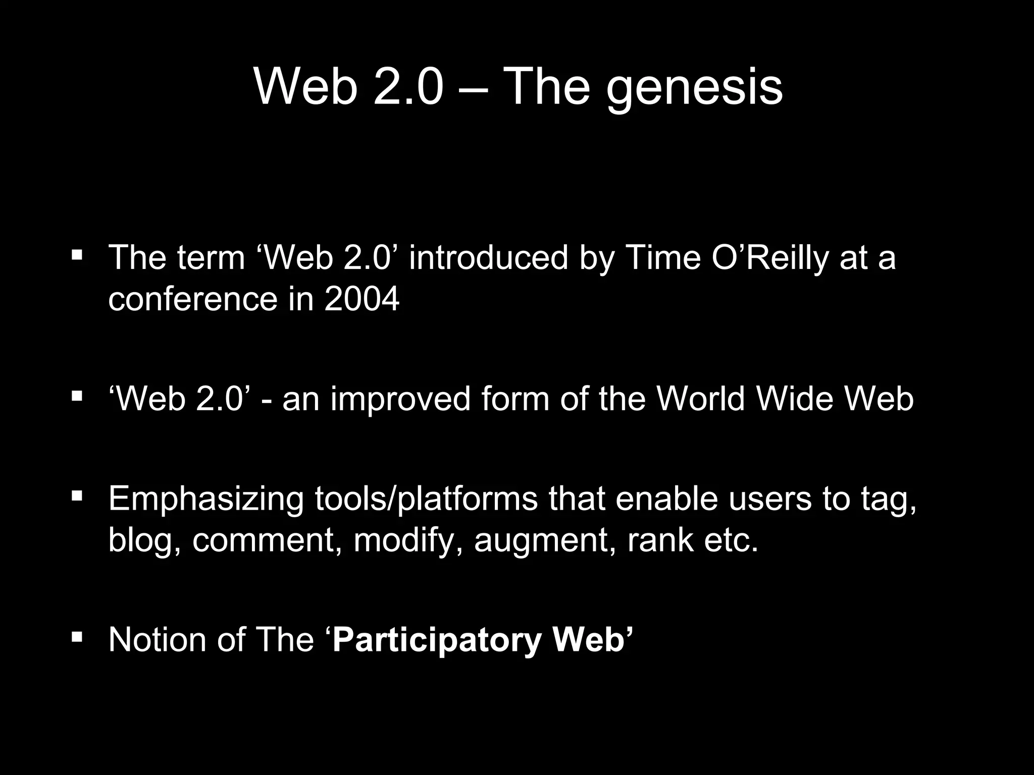 Web 2.0 – The genesis The term ‘Web 2.0’ introduced by Time O’Reilly at a conference in  2004 ‘ Web 2.0’ - an improved form of the World Wide Web  Emphasizing tools/platforms that enable users to tag, blog, comment, modify, augment, rank etc. Notion of The ‘ Participatory Web’  