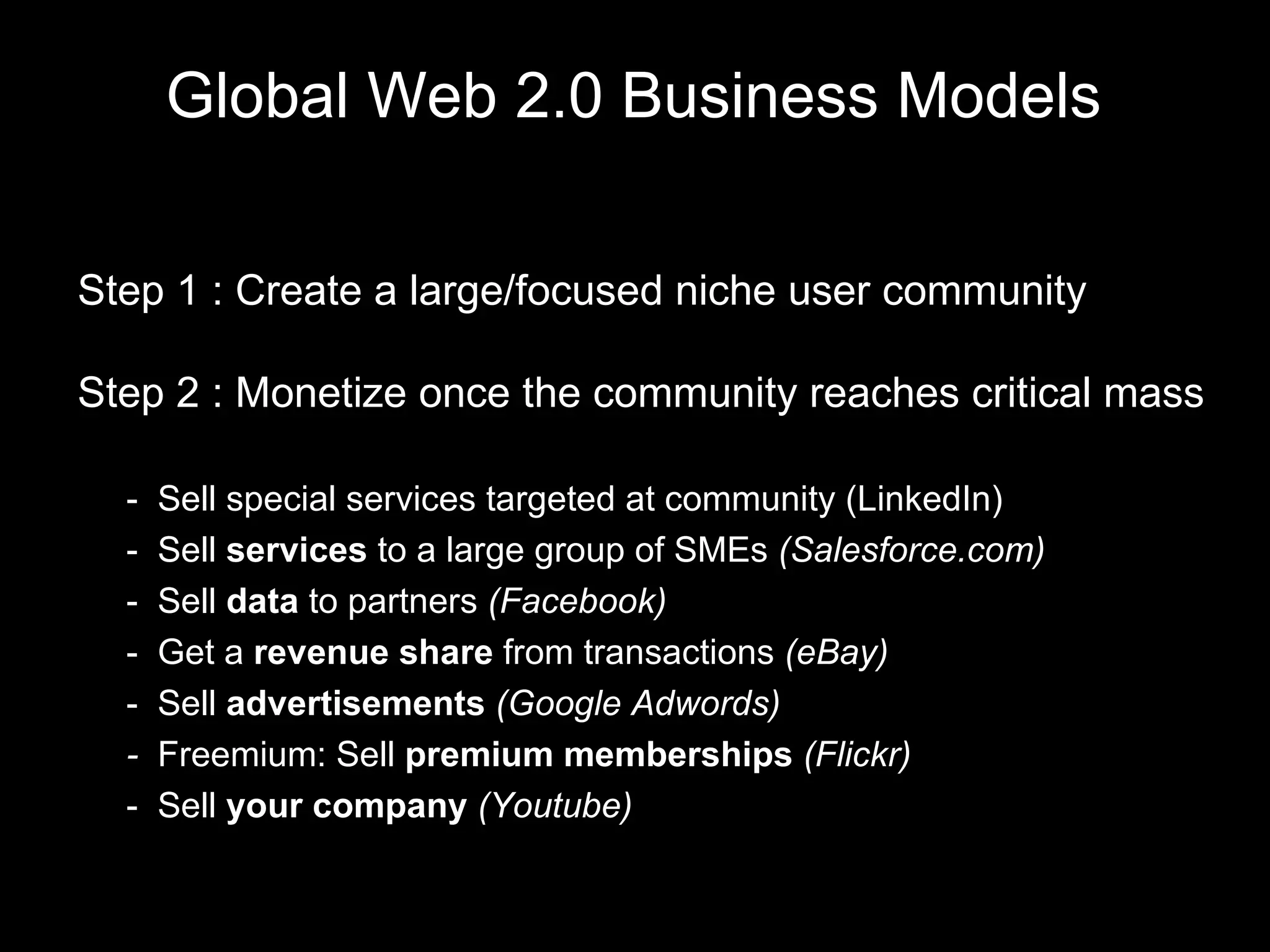 Global Web 2.0 Business Models Step 1 : Create a large/focused niche user community Step 2 : Monetize once the community reaches critical mass -  Sell special services targeted at community (LinkedIn) -  Sell  services  to a large group of SMEs  (Salesforce.com) -  Sell  data  to partners  (Facebook) -  Get a  revenue share  from transactions  (eBay) -  Sell  advertisements  (Google Adwords) -  Freemium: Sell  premium memberships  (Flickr) -  Sell  your company  (Youtube) 