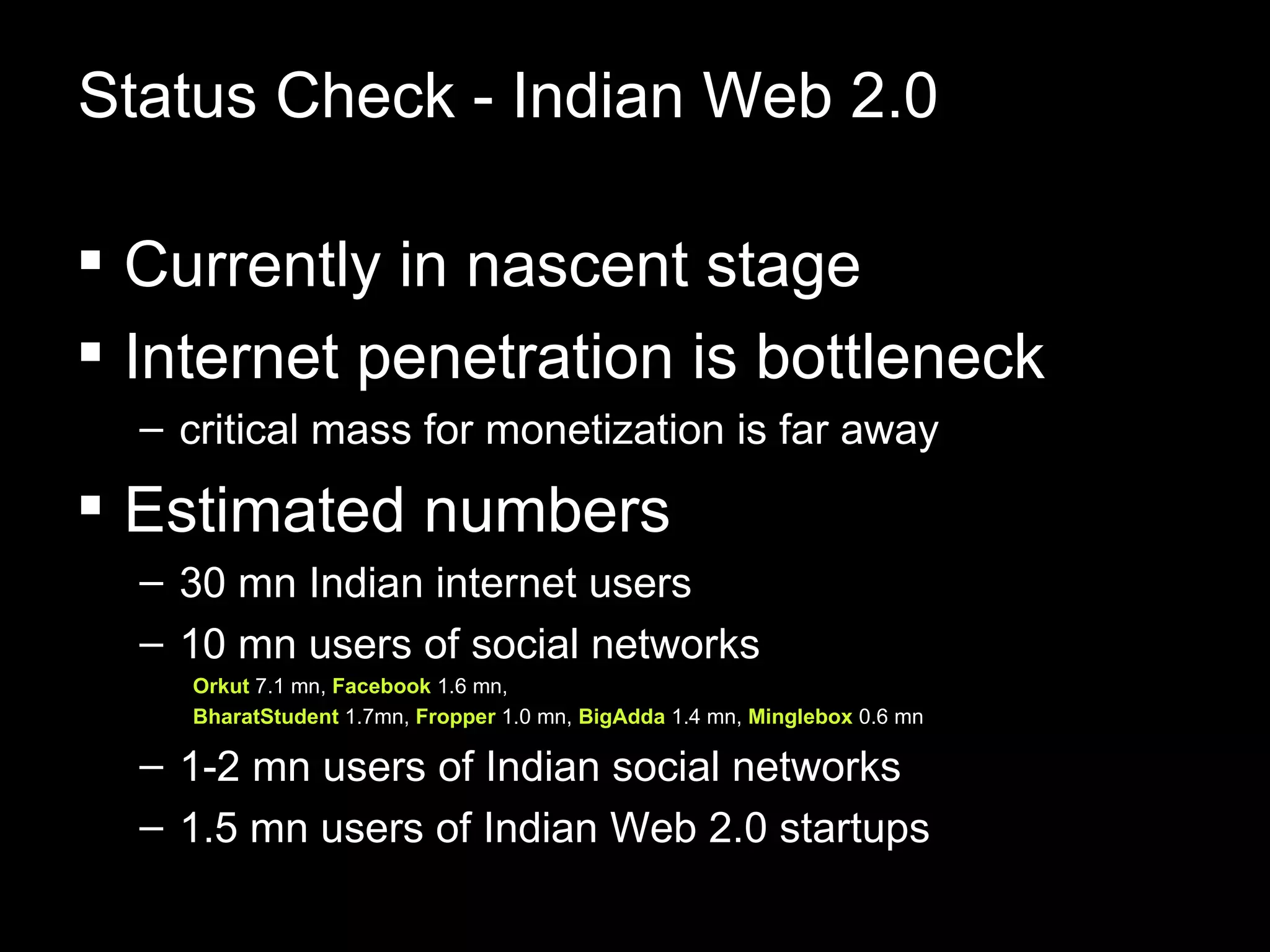 Status Check - Indian Web 2.0 Currently in nascent stage Internet penetration is bottleneck  critical mass for monetization is far away Estimated numbers 30 mn Indian internet users  10 mn users of social networks  Orkut  7.1 mn,  Facebook  1.6 mn,  BharatStudent  1.7mn,  Fropper  1.0 mn,  BigAdda  1.4 mn,  Minglebox  0.6 mn  1-2 mn users of Indian social networks 1.5 mn users of Indian Web 2.0 startups 